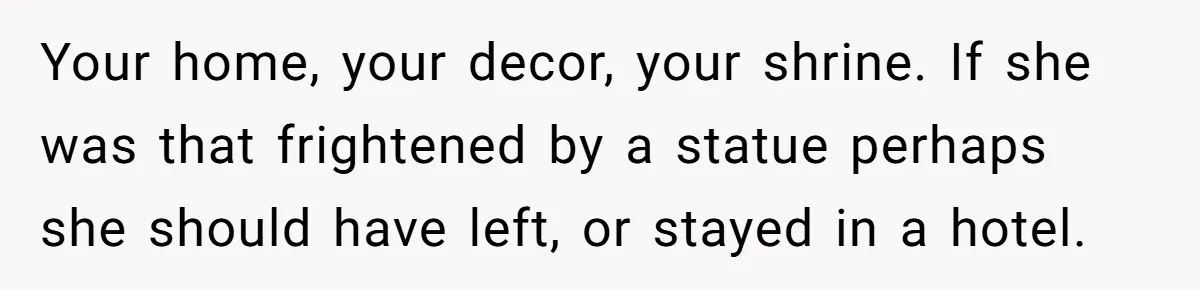 Your home, your decor, your shrine. If she was that frightened by a statue perhaps she should have left, or stayed in a hotel.