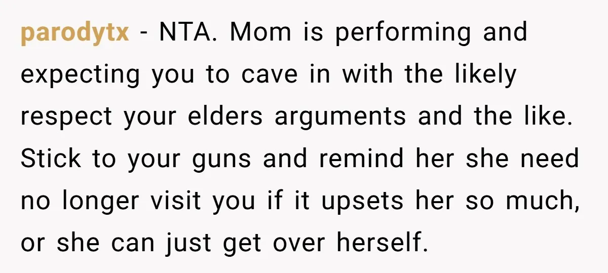 parodytx − NTA. Mom is performing and expecting you to cave in with the likely respect your elders arguments and the like. Stick to your guns and remind her she...