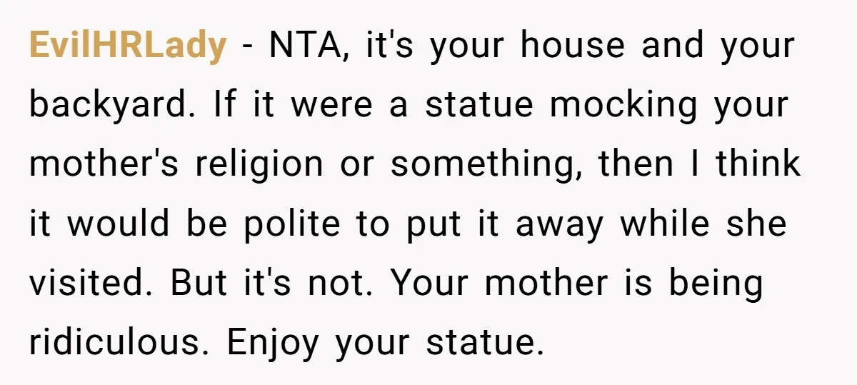EvilHRLady − NTA, it's your house and your backyard. If it were a statue mocking your mother's religion or something, then I think it would be polite to put it...