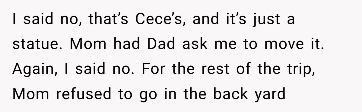 I said no, that’s Cece’s, and it’s just a statue. Mom had Dad ask me to move it. Again, I said no. For the rest of the trip, Mom refused...