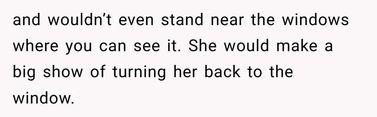 and wouldn’t even stand near the windows where you can see it. She would make a big show of turning her back to the window.