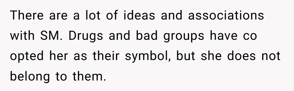 There are a lot of ideas and associations with SM. Drugs and bad groups have co opted her as their symbol, but she does not belong to them.