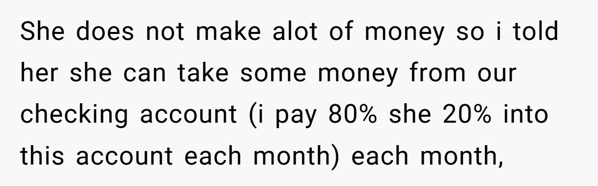 She does not make alot of money so i told her she can take some money from our checking account (i pay 80% she 20% into this account each month)...