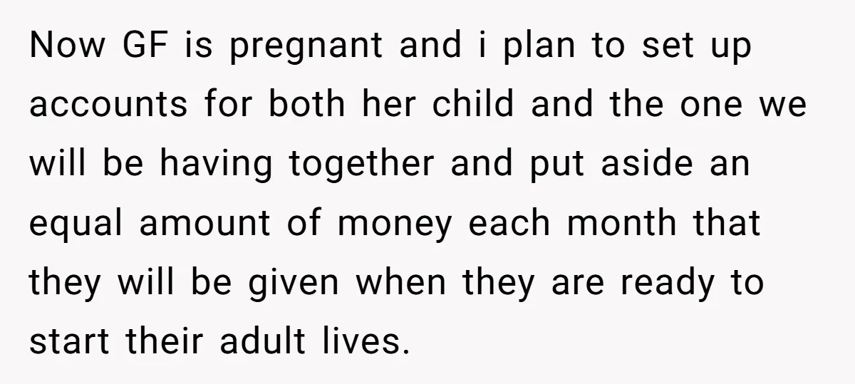 Now GF is pregnant and i plan to set up accounts for both her child and the one we will be having together and put aside an equal amount of...