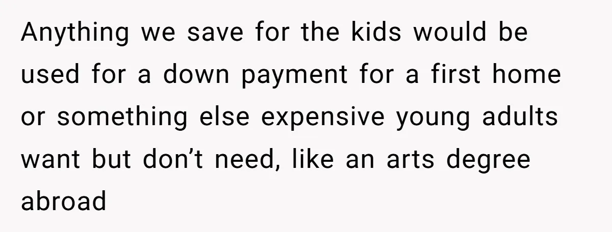 Anything we save for the kids would be used for a down payment for a first home or something else expensive young adults want but don’t need, like an arts...