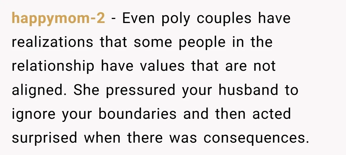 happymom-2 − Even poly couples have realizations that some people in the relationship have values that are not aligned. She pressured your husband to ignore your boundaries and then acted...