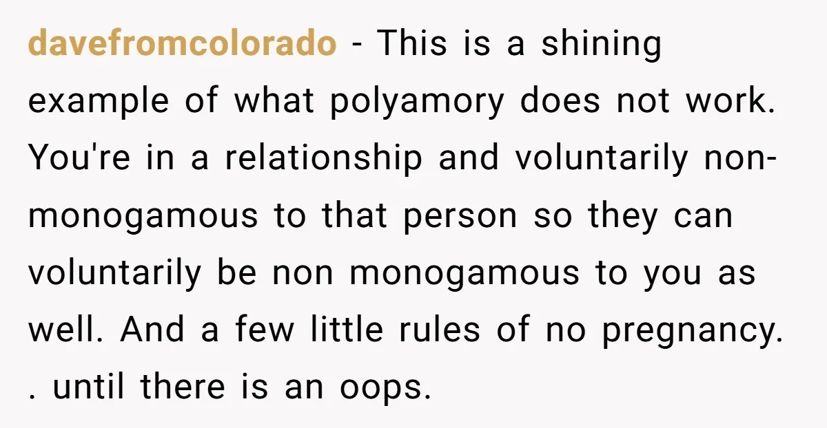 davefromcolorado − This is a shining example of what polyamory does not work. You're in a relationship and voluntarily non-monogamous to that person so they can voluntarily be non monogamous...