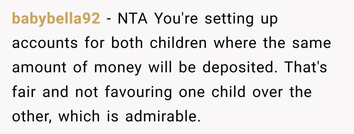 babybella92 − NTA You're setting up accounts for both children where the same amount of money will be deposited. That's fair and not favouring one child over the other, which...