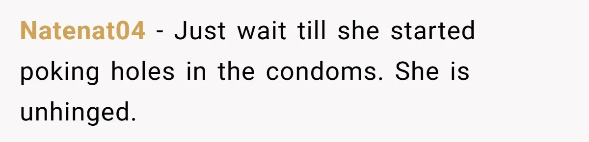 Natenat04 − Just wait till she started poking holes in the condoms. She is unhinged.