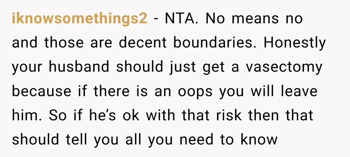 iknowsomethings2 − NTA. No means no and those are decent boundaries. Honestly your husband should just get a vasectomy because if there is an oops you will leave him. So...
