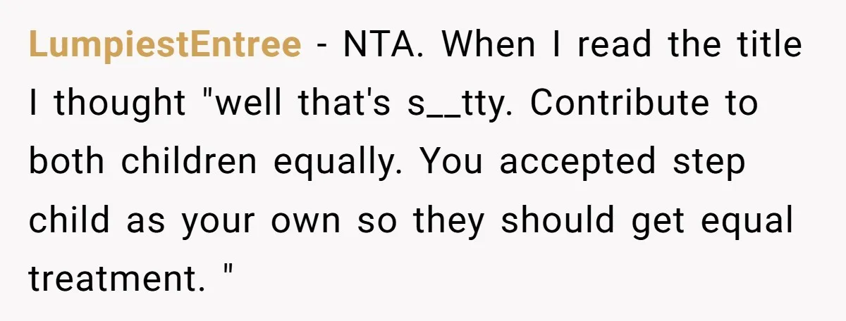LumpiestEntree − NTA. When I read the title I thought "well that's s__tty. Contribute to both children equally. You accepted step child as your own so they should get equal...