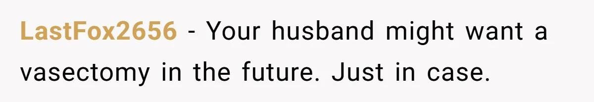LastFox2656 − Your husband might want a vasectomy in the future. Just in case.