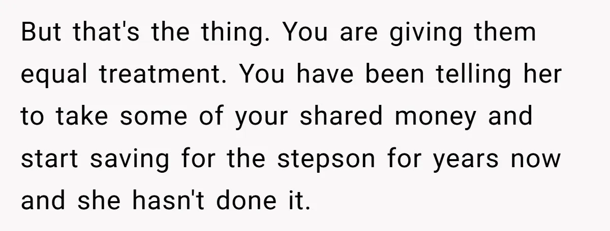But that's the thing. You are giving them equal treatment. You have been telling her to take some of your shared money and start saving for the stepson for years...