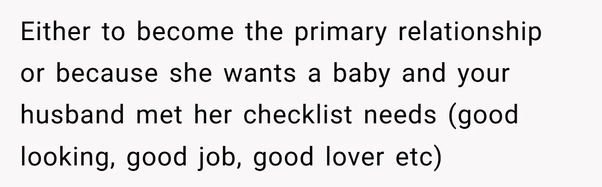 Either to become the primary relationship or because she wants a baby and your husband met her checklist needs (good looking, good job, good lover etc)
