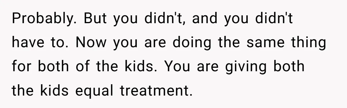 Probably. But you didn't, and you didn't have to. Now you are doing the same thing for both of the kids. You are giving both the kids equal treatment.