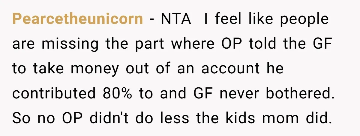 Pearcetheunicorn − NTA ​ I feel like people are missing the part where OP told the GF to take money out of an account he contributed 80% to and GF...