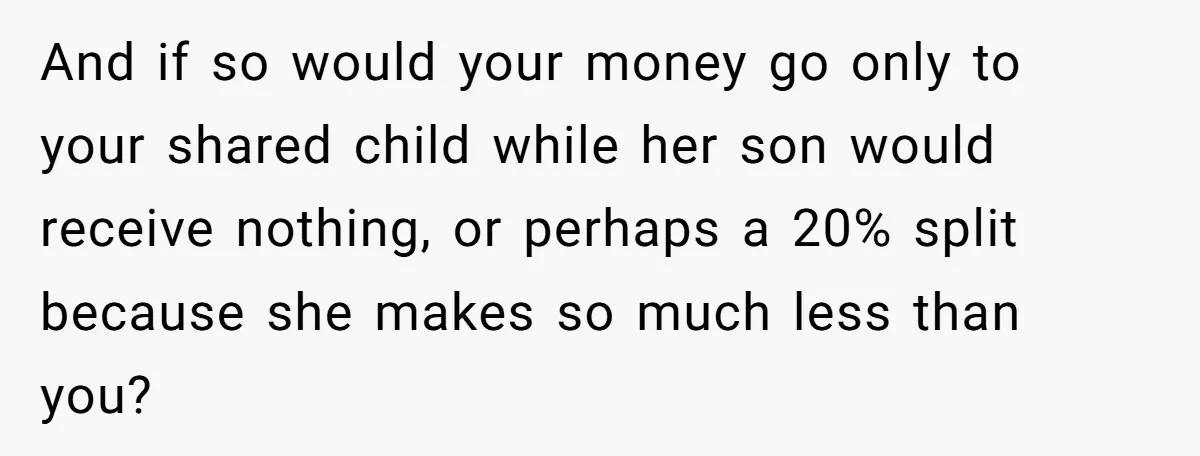 And if so would your money go only to your shared child while her son would receive nothing, or perhaps a 20% split because she makes so much less than...