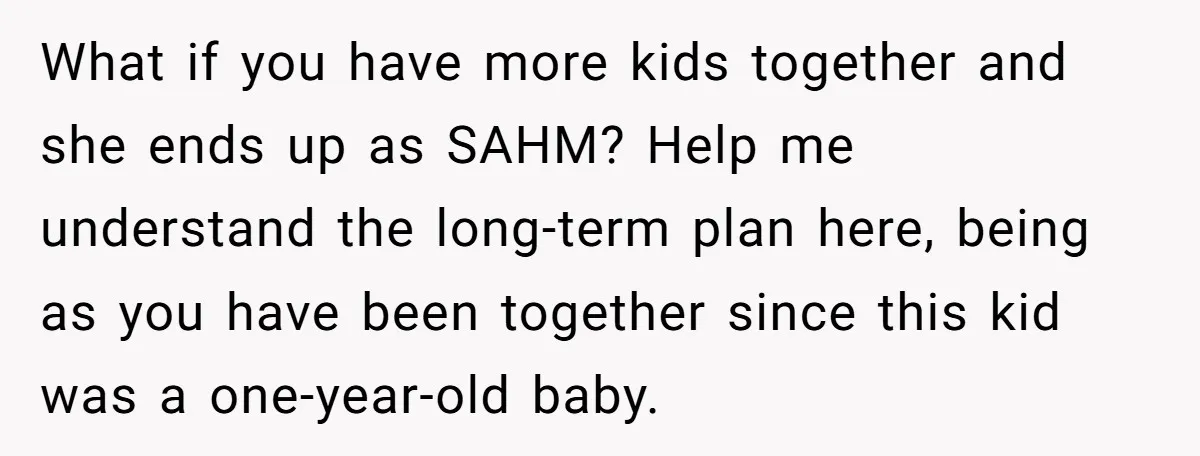 What if you have more kids together and she ends up as SAHM? Help me understand the long-term plan here, being as you have been together since this kid was...