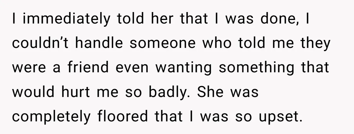 I immediately told her that I was done, I couldn’t handle someone who told me they were a friend even wanting something that would hurt me so badly. She was...