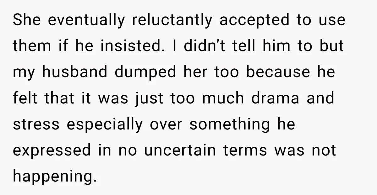 She eventually reluctantly accepted to use them if he insisted. I didn’t tell him to but my husband dumped her too because he felt that it was just too much...
