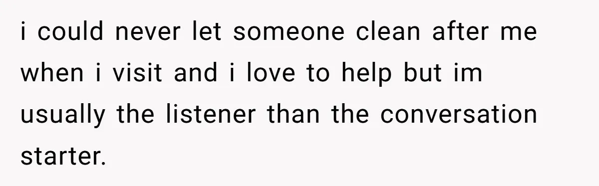 i could never let someone clean after me when i visit and i love to help but im usually the listener than the conversation starter.