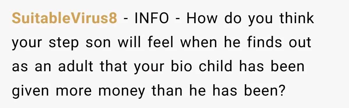SuitableVirus8 − INFO - How do you think your step son will feel when he finds out as an adult that your bio child has been given more money than...