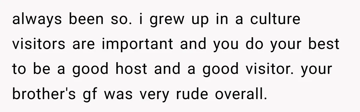 always been so. i grew up in a culture visitors are important and you do your best to be a good host and a good visitor. your brother's gf was...