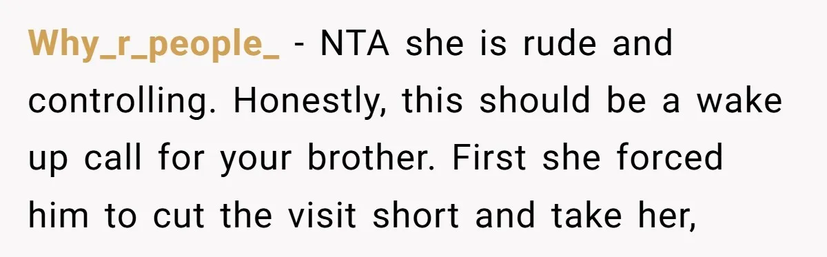Why_r_people_ − NTA she is rude and controlling. Honestly, this should be a wake up call for your brother. First she forced him to cut the visit short and take...