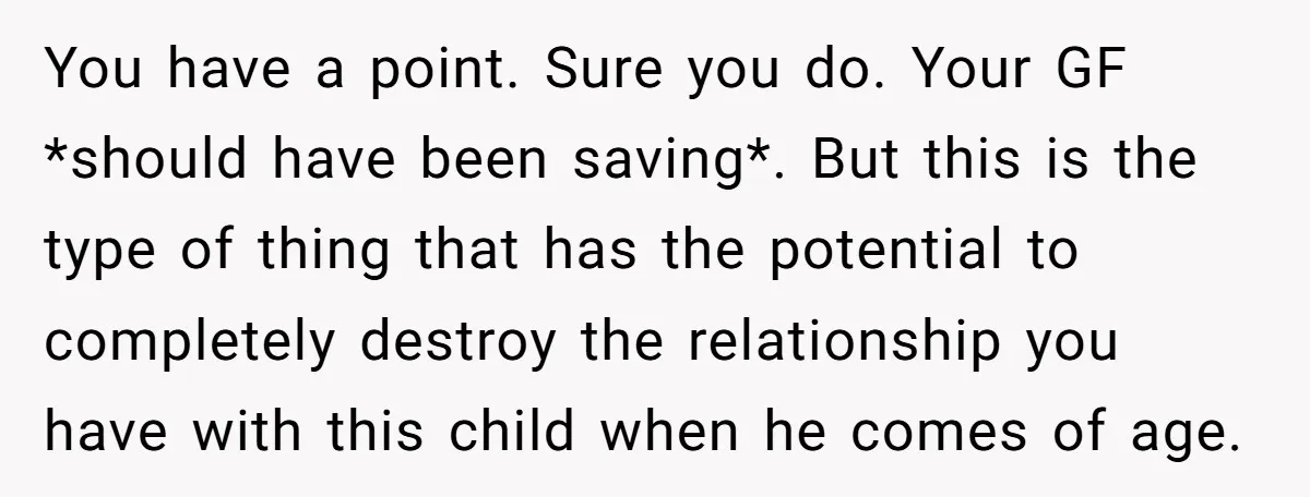 You have a point. Sure you do. Your GF *should have been saving*. But this is the type of thing that has the potential to completely destroy the relationship you...