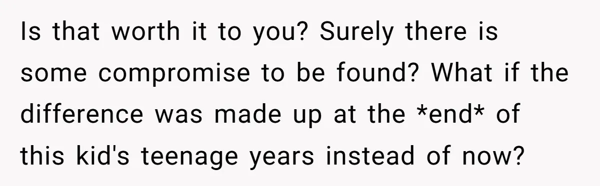 Is that worth it to you? Surely there is some compromise to be found? What if the difference was made up at the *end* of this kid's teenage years instead...