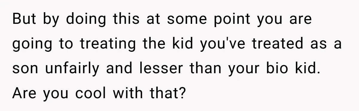 But by doing this at some point you are going to treating the kid you've treated as a son unfairly and lesser than your bio kid. Are you cool with...