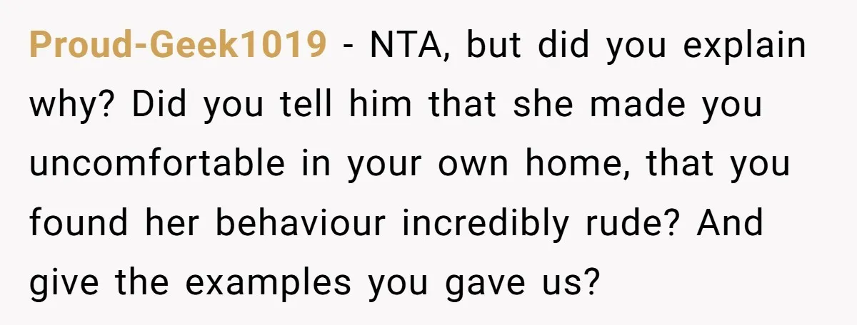 Proud-Geek1019 − NTA, but did you explain why? Did you tell him that she made you uncomfortable in your own home, that you found her behaviour incredibly rude? And give...