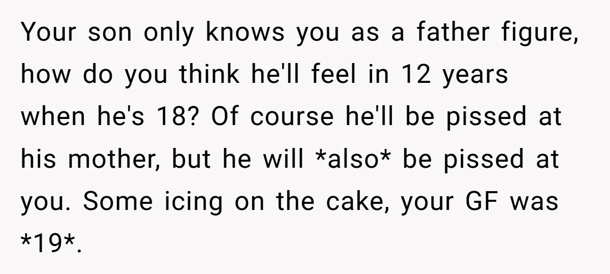 Your son only knows you as a father figure, how do you think he'll feel in 12 years when he's 18? Of course he'll be pissed at his mother, but...