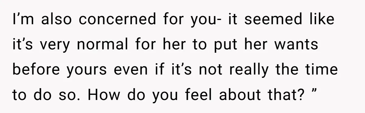 I’m also concerned for you- it seemed like it’s very normal for her to put her wants before yours even if it’s not really the time to do so. How...