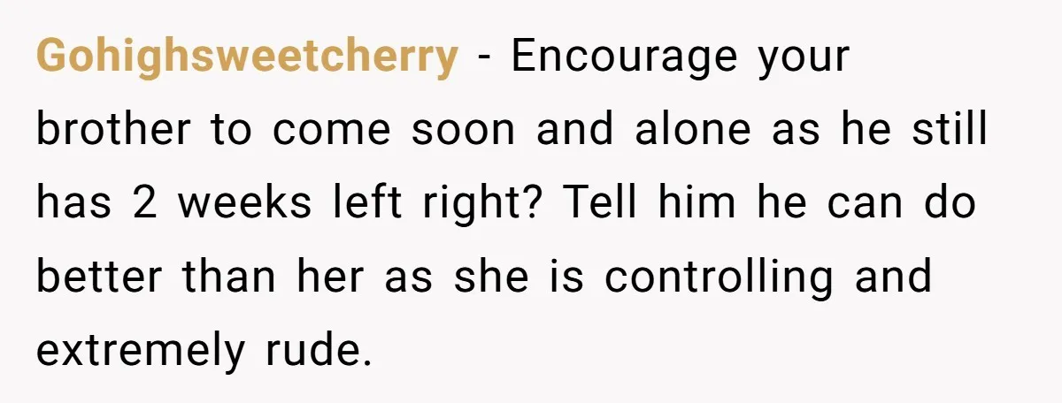 Gohighsweetcherry − Encourage your brother to come soon and alone as he still has 2 weeks left right? Tell him he can do better than her as she is controlling...