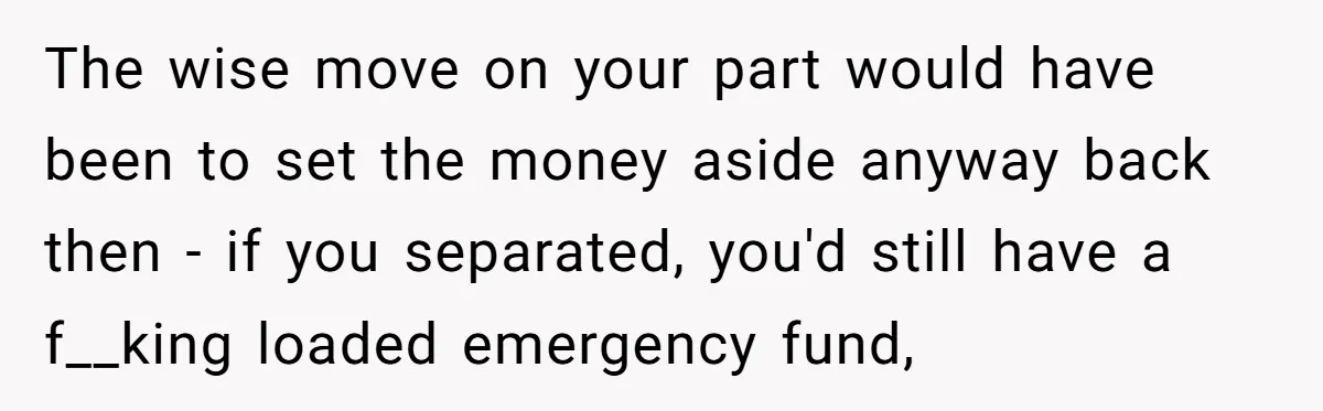 The wise move on your part would have been to set the money aside anyway back then - if you separated, you'd still have a f__king loaded emergency fund,