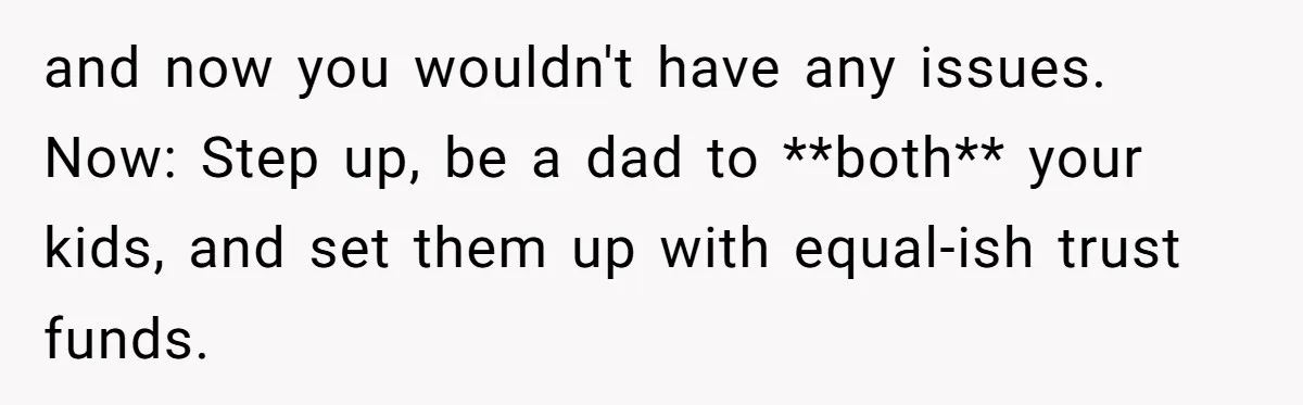 and now you wouldn't have any issues. Now: Step up, be a dad to **both** your kids, and set them up with equal-ish trust funds.