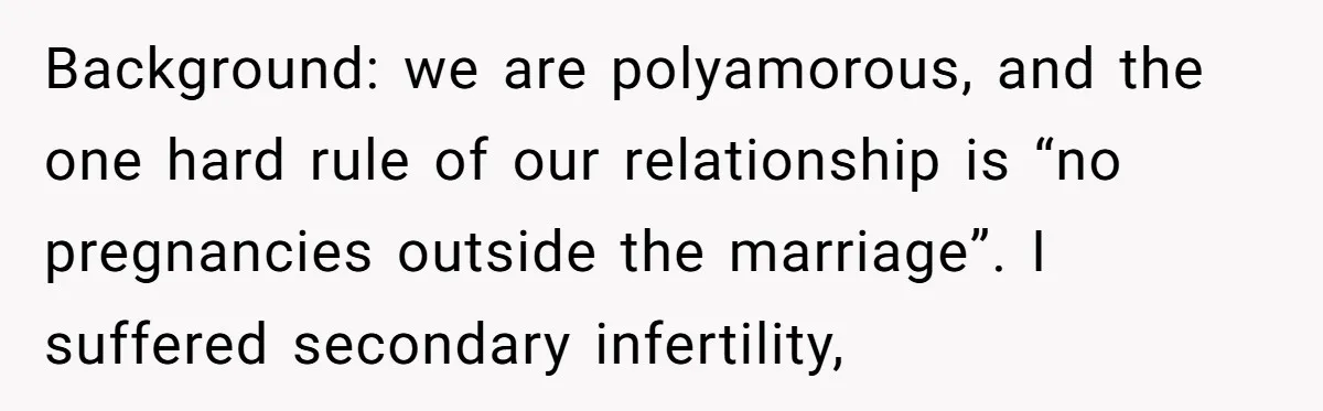 Background: we are polyamorous, and the one hard rule of our relationship is “no pregnancies outside the marriage”. I suffered secondary infertility,