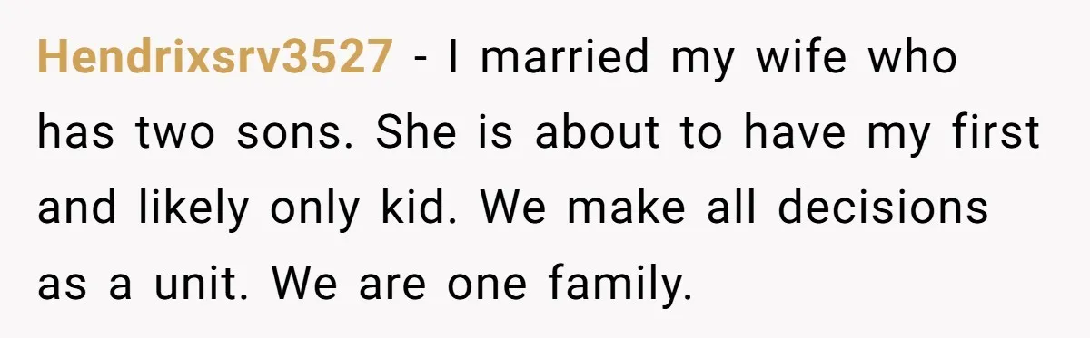 Hendrixsrv3527 − I married my wife who has two sons. She is about to have my first and likely only kid. We make all decisions as a unit. We are...