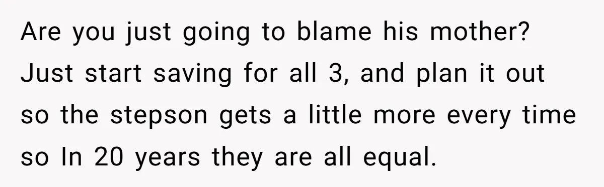 Are you just going to blame his mother? Just start saving for all 3, and plan it out so the stepson gets a little more every time so In 20...
