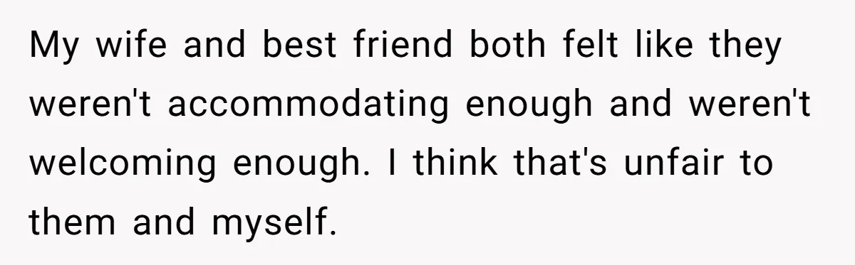 My wife and best friend both felt like they weren't accommodating enough and weren't welcoming enough. I think that's unfair to them and myself.