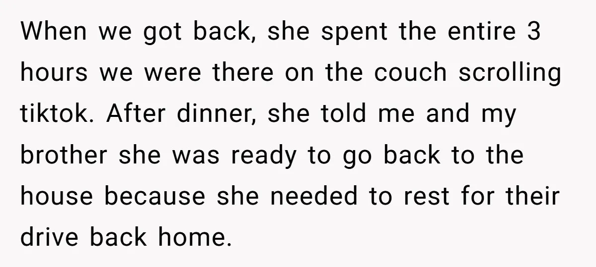 When we got back, she spent the entire 3 hours we were there on the couch scrolling tiktok. After dinner, she told me and my brother she was ready to...