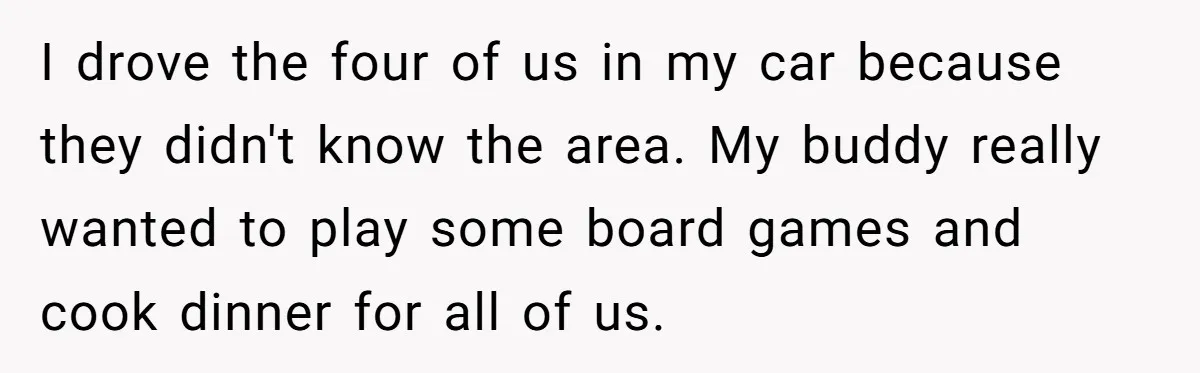 I drove the four of us in my car because they didn't know the area. My buddy really wanted to play some board games and cook dinner for all of...