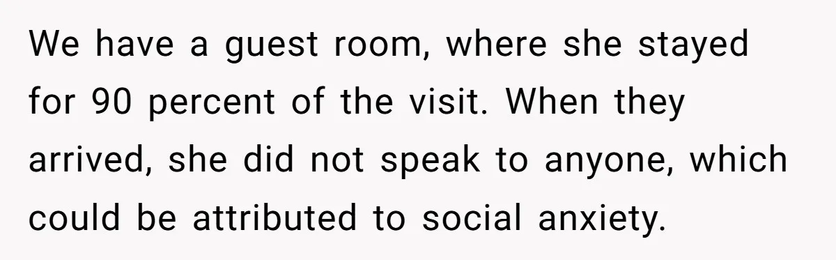 We have a guest room, where she stayed for 90 percent of the visit. When they arrived, she did not speak to anyone, which could be attributed to social anxiety.
