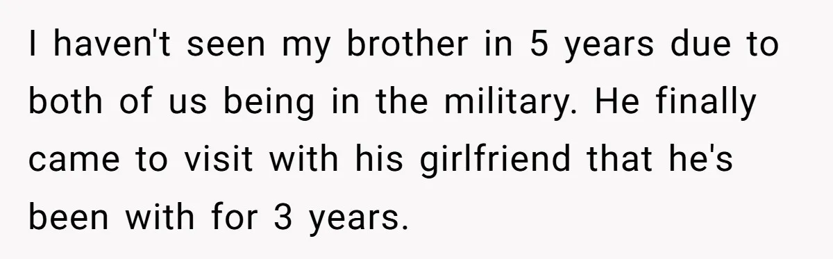 I haven't seen my brother in 5 years due to both of us being in the military. He finally came to visit with his girlfriend that he's been with for...