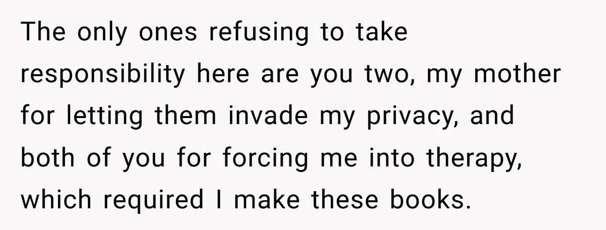The only ones refusing to take responsibility here are you two, my mother for letting them invade my privacy, and both of you for forcing me into therapy, which required...