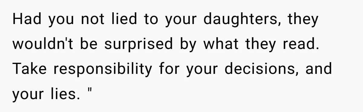 Had you not lied to your daughters, they wouldn't be surprised by what they read. Take responsibility for your decisions, and your lies. "