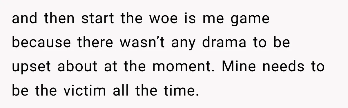 and then start the woe is me game because there wasn’t any drama to be upset about at the moment. Mine needs to be the victim all the time.