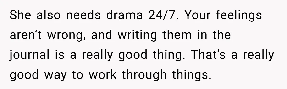 She also needs drama 24/7. Your feelings aren’t wrong, and writing them in the journal is a really good thing. That’s a really good way to work through things.