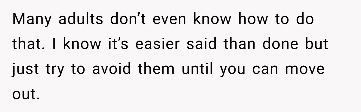 Many adults don’t even know how to do that. I know it’s easier said than done but just try to avoid them until you can move out.